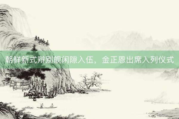 朝鲜新式辩别舰闲隙入伍，金正恩出席入列仪式